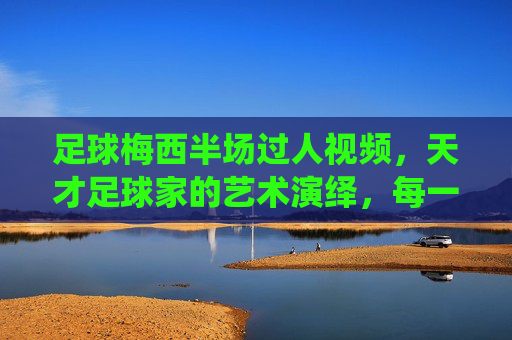 足球梅西半场过人视频,天才足球家的艺术演绎,每一次过人都像电影镜头般流畅,梅西半场过人视频,天才足球家的艺术演绎,每一次过人都如电影镜头般流畅