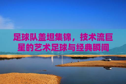 足球队盖坦集锦,技术流巨星的艺术足球与经典瞬间