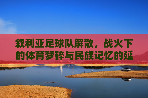 叙利亚足球队解散，战火下的体育梦碎与民族记忆的延续？