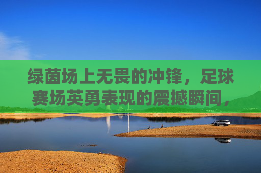 绿茵场上无畏的冲锋,足球赛场英勇表现的震撼瞬间,足球赛场无畏冲锋,绿茵上的英勇震撼瞬间