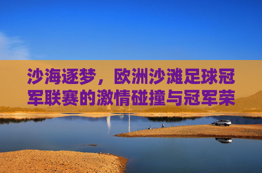 沙海逐梦，欧洲沙滩足球冠军联赛的激情碰撞与冠军荣耀，沙海逐梦，欧洲沙滩足球冠军联赛的激情碰撞与冠军荣耀