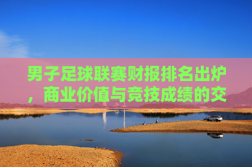 男子足球联赛财报排名出炉,商业价值与竞技成绩的交叉审视——数据揭示足球产业的商业化深度与挑战