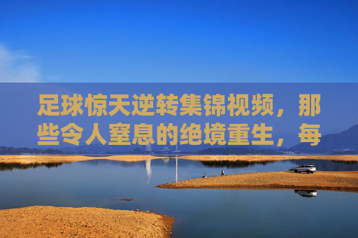 足球惊天逆转集锦视频,那些令人窒息的绝境重生,每一秒都值得重温!
