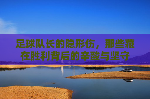 足球队长的隐形伤,那些藏在胜利背后的辛酸与坚守