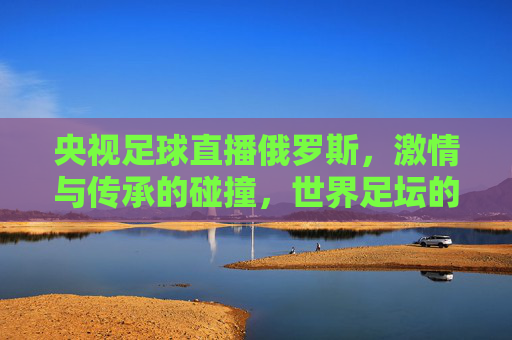 央视足球直播俄罗斯，激情与传承的碰撞，世界足坛的视觉盛宴，央视足球直播俄罗斯，激情与传承的碰撞，世界足坛的视觉盛宴