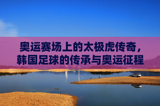 奥运赛场上的太极虎传奇,韩国足球的传承与奥运征程