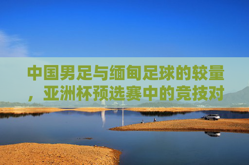 中国男足与缅甸足球的较量,亚洲杯预选赛中的竞技对话与成长启示