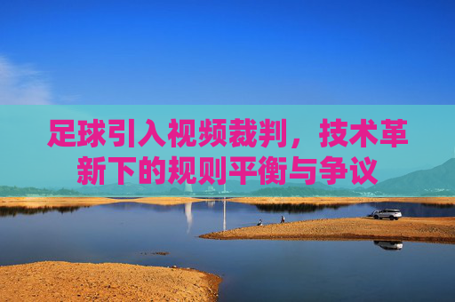 足球引入视频裁判,技术革新下的规则平衡与争议