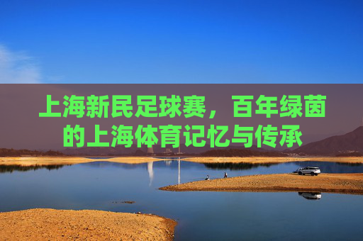 上海新民足球赛,百年绿茵的上海体育记忆与传承