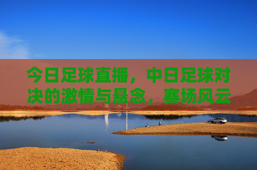 今日足球直播,中日足球对决的激情与悬念,赛场风云录