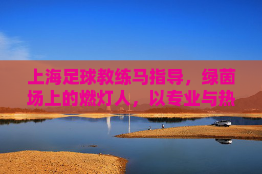 上海足球教练马指导，绿茵场上的燃灯人，以专业与热忱点燃青春足球梦想