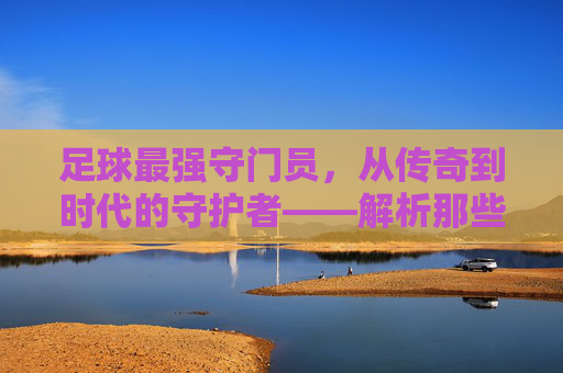 足球最强守门员,从传奇到时代的守护者——解析那些封神之手的巅峰对决与永恒印记
