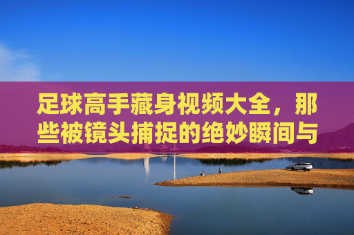 足球高手藏身视频大全,那些被镜头捕捉的绝妙瞬间与隐藏天赋