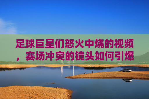 足球巨星们怒火中烧的视频,赛场冲突的镜头如何引爆网络热议,足球巨星赛场冲突视频引爆网络热议,怒火中烧瞬间成网络焦点