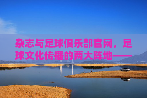 杂志与足球俱乐部官网,足球文化传播的两大阵地——从纸媒到数字平台的融合与演进