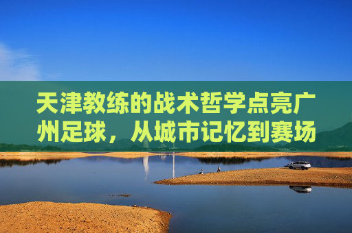 天津教练的战术哲学点亮广州足球,从城市记忆到赛场突破的深度融合