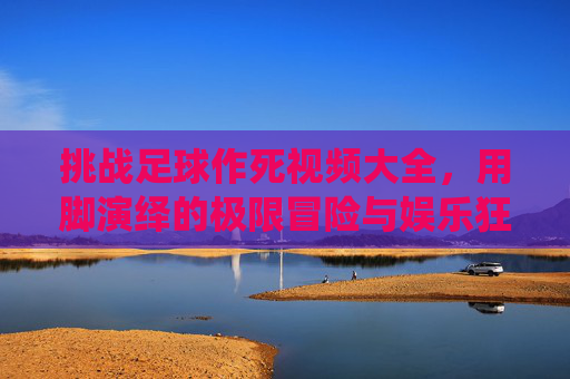 挑战足球作死视频大全，用脚演绎的极限冒险与娱乐狂欢，挑战足球作死视频大全，用脚演绎的极限冒险与娱乐狂欢
