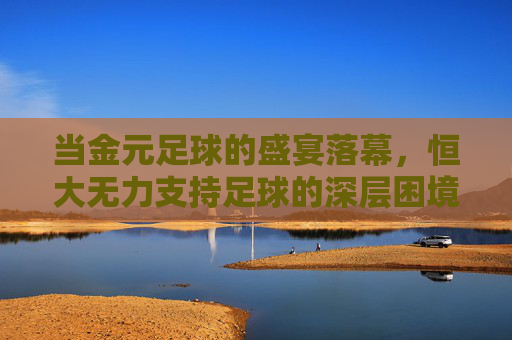 当金元足球的盛宴落幕,恒大无力支持足球的深层困境与未来思考,当金元足球的盛宴落幕,恒大无力支持足球的深层困境与未来思考