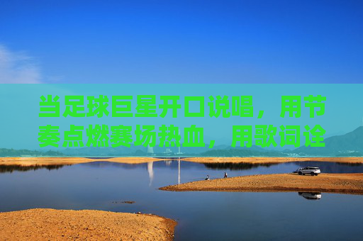 当足球巨星开口说唱,用节奏点燃赛场热血,用歌词诠释足球梦想,足球巨星说唱燃爆赛场热血,用歌词诠释足球梦想