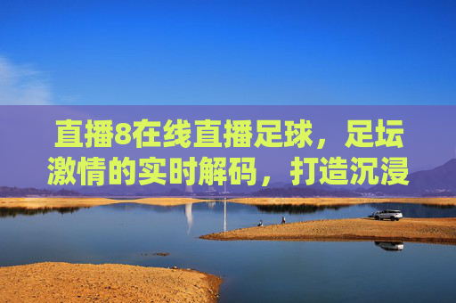 直播8在线直播足球，足坛激情的实时解码，打造沉浸式观赛新体验