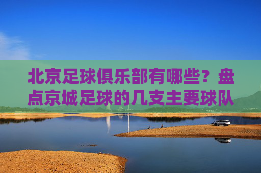 北京足球俱乐部有哪些?盘点京城足球的几支主要球队及特色,北京足球俱乐部有哪些?盘点京城主要球队及特色