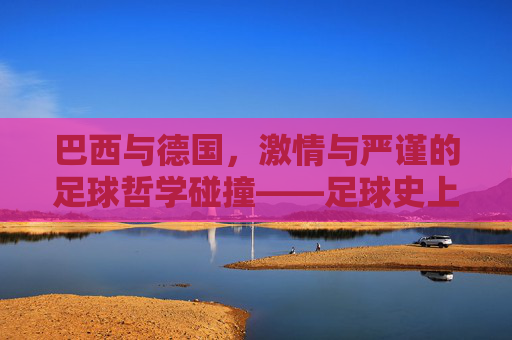 巴西与德国,激情与严谨的足球哲学碰撞——足球史上两大强权的对决与传承,巴西与德国,激情与严谨的足球哲学碰撞——足球史上两大强权的对决与传承