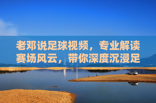 老邓说足球视频,专业解读赛场风云,带你深度沉浸足球世界