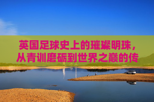 英国足球史上的璀璨明珠,从青训磨砺到世界之巅的传奇女星,英国足球史上的璀璨明珠,从青训磨砺到世界之巅的传奇女星
