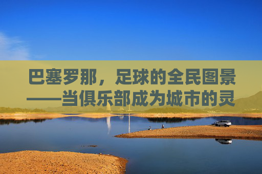 巴塞罗那，足球的全民图景——当俱乐部成为城市的灵魂，绿茵梦想与城市脉搏同频共振