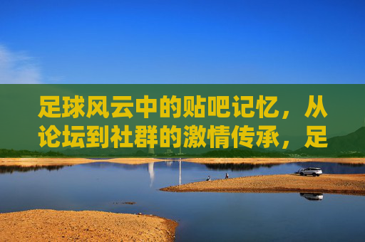 足球风云中的贴吧记忆，从论坛到社群的激情传承，足球风云中的贴吧记忆，从论坛到社群的激情传承