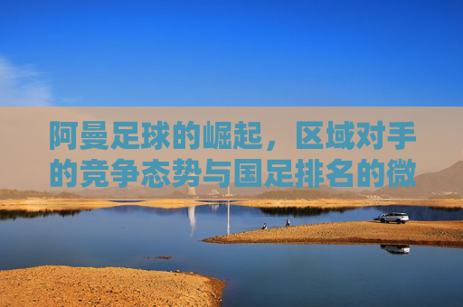 阿曼足球的崛起，区域对手的竞争态势与国足排名的微妙关联，阿曼足球的崛起，区域对手竞争态势与国足排名的微妙关联