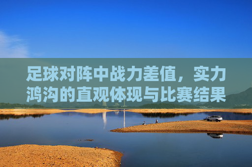 足球对阵中战力差值,实力鸿沟的直观体现与比赛结果的预判指标