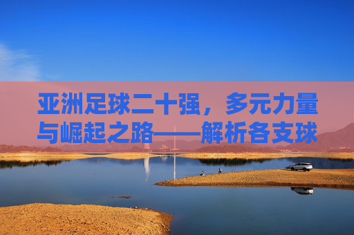 亚洲足球二十强,多元力量与崛起之路——解析各支球队的独特魅力与竞争格局
