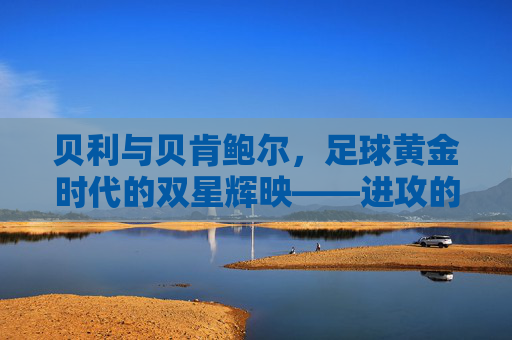 贝利与贝肯鲍尔,足球黄金时代的双星辉映——进攻的艺术与战术的哲学