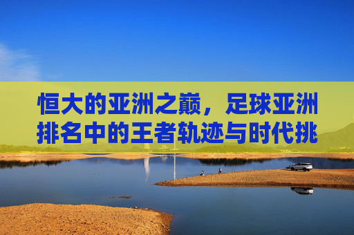 恒大的亚洲之巅，足球亚洲排名中的王者轨迹与时代挑战
