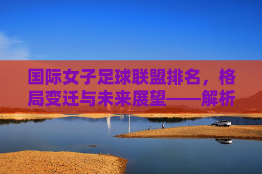 国际女子足球联盟排名,格局变迁与未来展望——解析当前女子足球世界格局的新动态