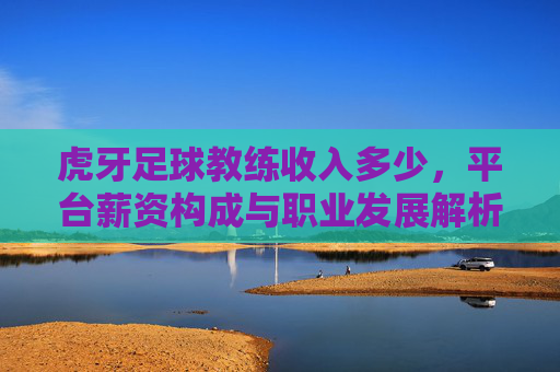 虎牙足球教练收入多少，平台薪资构成与职业发展解析