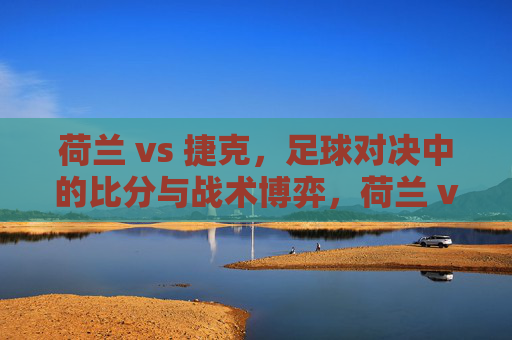 荷兰 vs 捷克，足球对决中的比分与战术博弈，荷兰 vs 捷克，足球对决中的比分与战术博弈