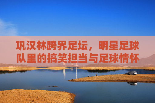巩汉林跨界足坛，明星足球队里的搞笑担当与足球情怀，巩汉林跨界足坛，明星足球队里的搞笑担当与足球情怀