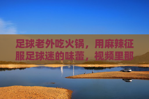 足球老外吃火锅,用麻辣征服足球迷的味蕾,视频里那些老外的火锅表情太真实了!足球老外吃火锅,用麻辣征服味蕾,视频里那些老外的火锅表情太真实了!