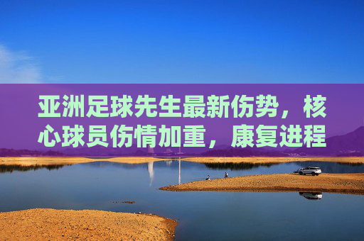 亚洲足球先生最新伤势，核心球员伤情加重，康复进程引关注，球队战术面临调整