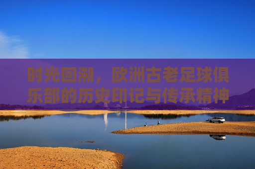时光回溯，欧洲古老足球俱乐部的历史印记与传承精神