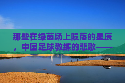 那些在绿茵场上陨落的星辰,中国足球教练的悲歌——追忆中国足球教练的死亡名单,那些在绿茵场上陨落的星辰,中国足球教练的悲歌——追忆中国足球教练的死亡名单