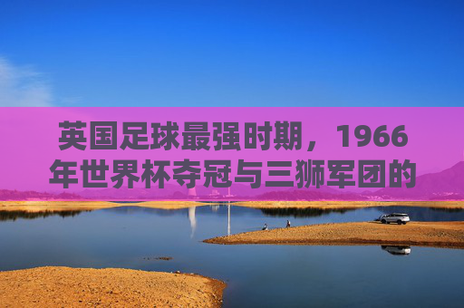 英国足球最强时期,1966年世界杯夺冠与三狮军团的荣耀时代,1966年世界杯夺冠,英国足球最强时期的三狮军团荣耀时代
