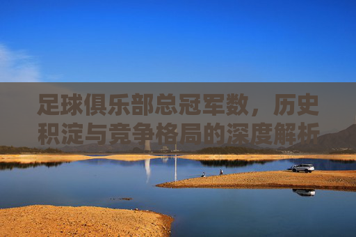 足球俱乐部总冠军数,历史积淀与竞争格局的深度解析,足球俱乐部总冠军数,历史积淀与竞争格局的深度解析