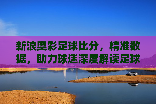 新浪奥彩足球比分，精准数据，助力球迷深度解读足球赛事，新浪奥彩足球比分，精准数据，解锁赛事深度解读