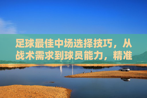 足球最佳中场选择技巧,从战术需求到球员能力,精准定位攻防核心