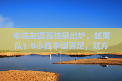 中越友谊赛结果出炉,越南队1-0小胜中国男足,双方数据与赛后反应解析,中越友谊赛结果,越南1-0小胜中国男足,双方数据与赛后反应解析