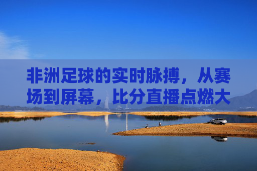 非洲足球的实时脉搏，从赛场到屏幕，比分直播点燃大陆激情，非洲足球的实时脉搏，从赛场到屏幕，比分直播点燃大陆激情