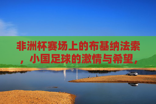 非洲杯赛场上的布基纳法索,小国足球的激情与希望,非洲杯赛场上的布基纳法索,小国足球的激情与希望